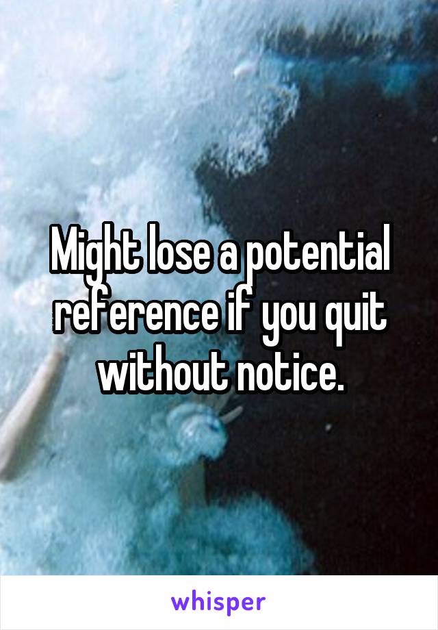 Might lose a potential reference if you quit without notice.