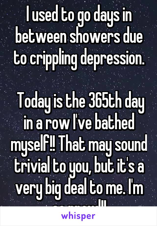 I used to go days in between showers due to crippling depression.

 Today is the 365th day in a row I've bathed myself!! That may sound trivial to you, but it's a very big deal to me. I'm so proud!!