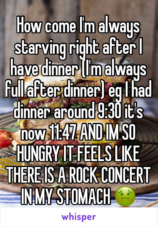 How come I'm always starving right after I have dinner (I'm always full after dinner) eg I had dinner around 9:30 it's now 11:47 AND IM SO HUNGRY IT FEELS LIKE THERE IS A ROCK CONCERT IN MY STOMACH 🤢