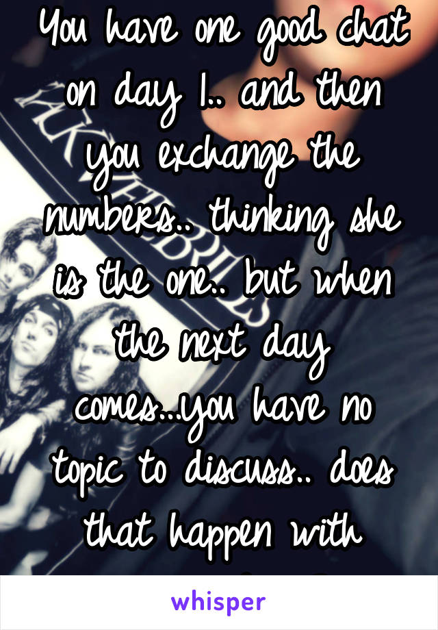 You have one good chat on day 1.. and then you exchange the numbers.. thinking she is the one.. but when the next day comes...you have no topic to discuss.. does that happen with anyone here?