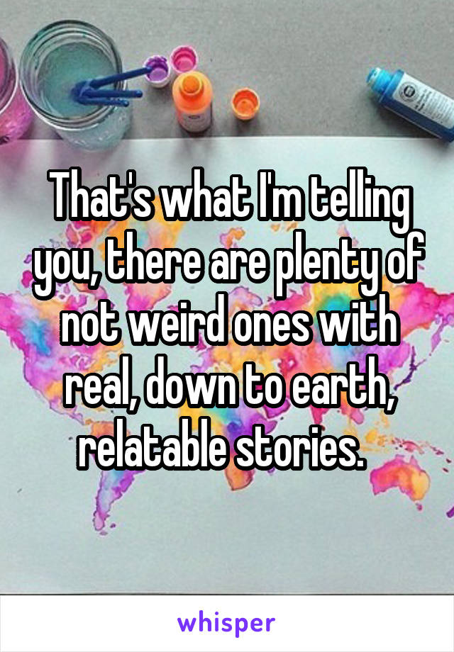 That's what I'm telling you, there are plenty of not weird ones with real, down to earth, relatable stories.  