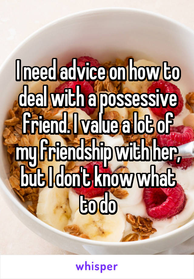 I need advice on how to deal with a possessive friend. I value a lot of my friendship with her, but I don't know what to do