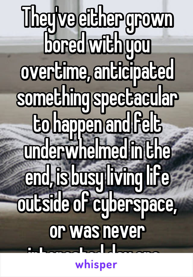 They've either grown bored with you overtime, anticipated something spectacular to happen and felt underwhelmed in the end, is busy living life outside of cyberspace, or was never interested day one. 