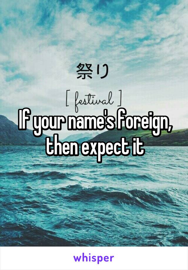 If your name's foreign, then expect it