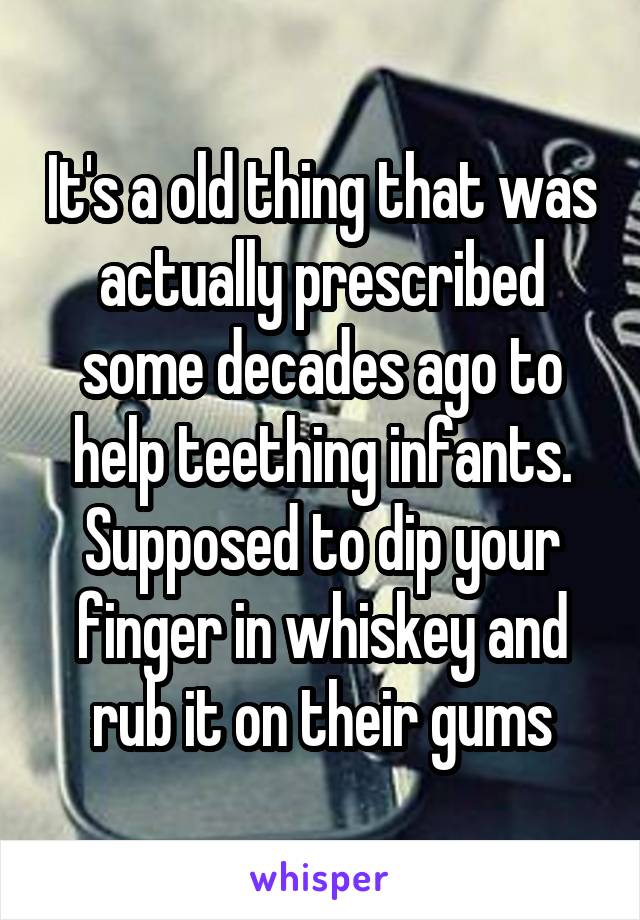 It's a old thing that was actually prescribed some decades ago to help teething infants. Supposed to dip your finger in whiskey and rub it on their gums
