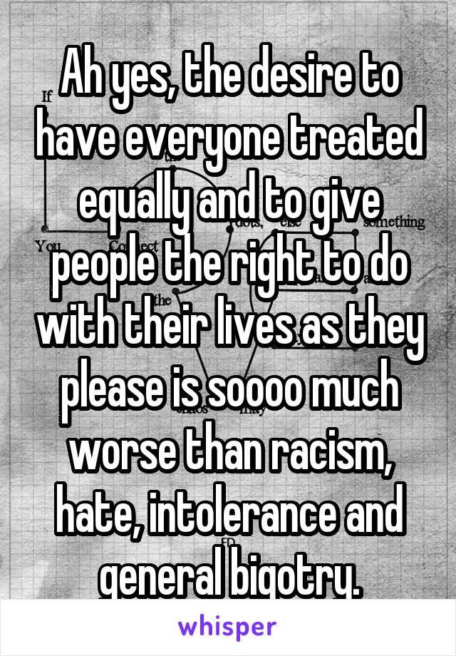 Ah yes, the desire to have everyone treated equally and to give people the right to do with their lives as they please is soooo much worse than racism, hate, intolerance and general bigotry.