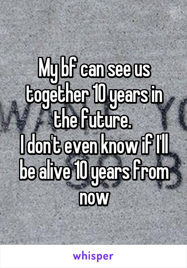 My bf can see us together 10 years in the future. 
I don't even know if I'll be alive 10 years from now