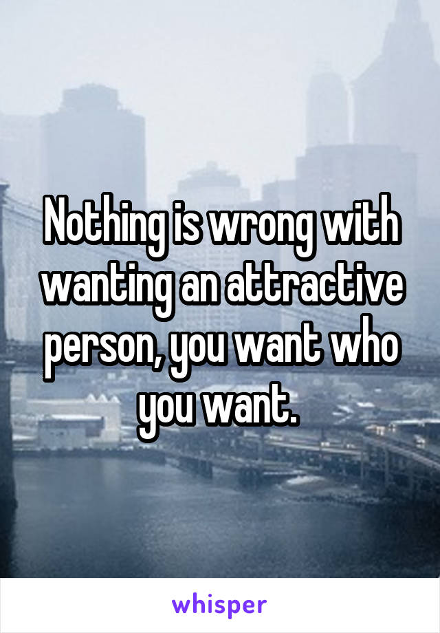 Nothing is wrong with wanting an attractive person, you want who you want. 