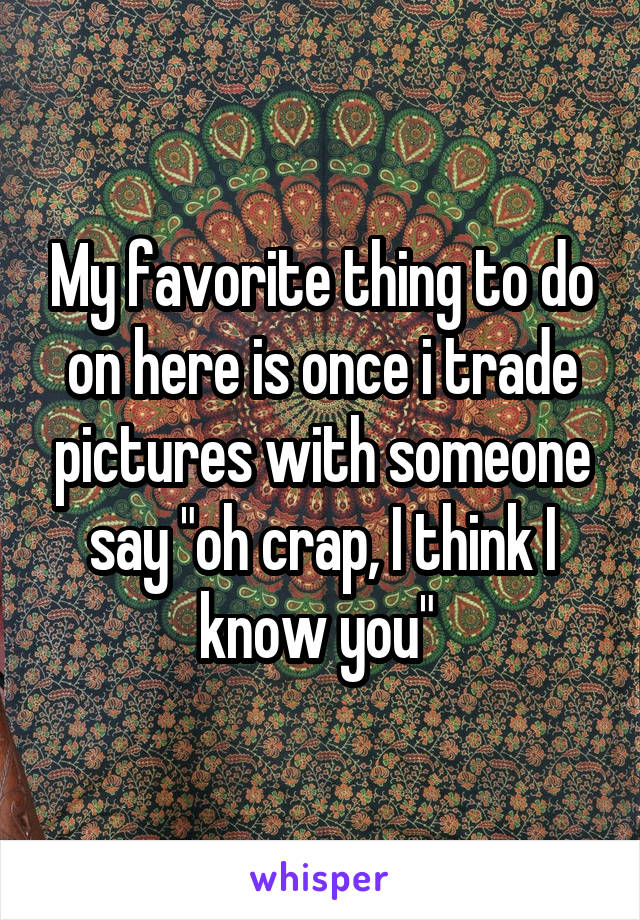 My favorite thing to do on here is once i trade pictures with someone say "oh crap, I think I know you" 