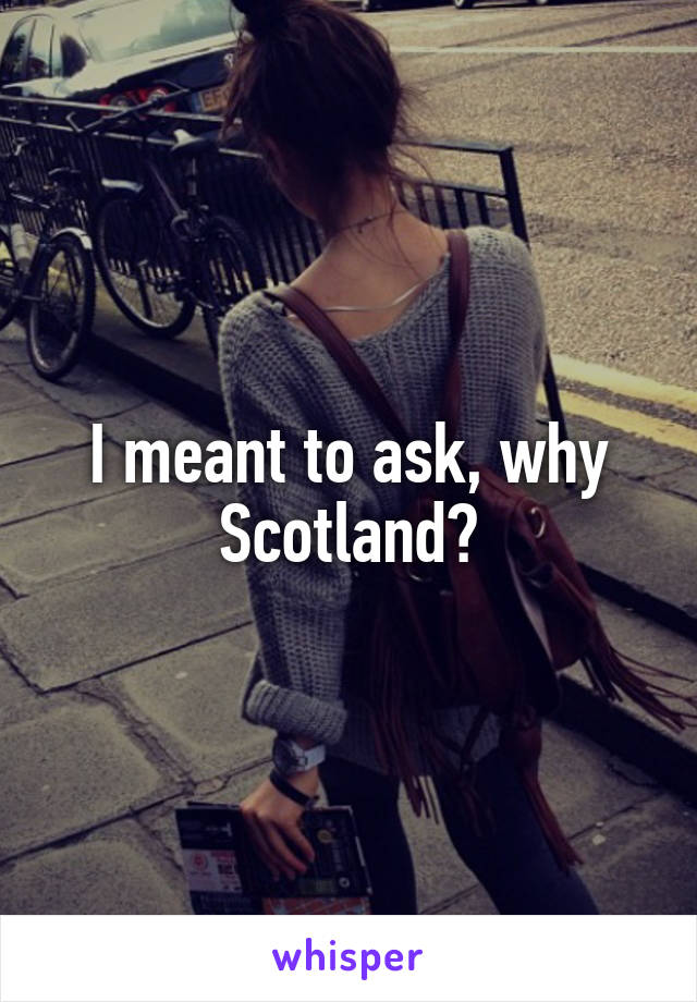 I meant to ask, why Scotland?