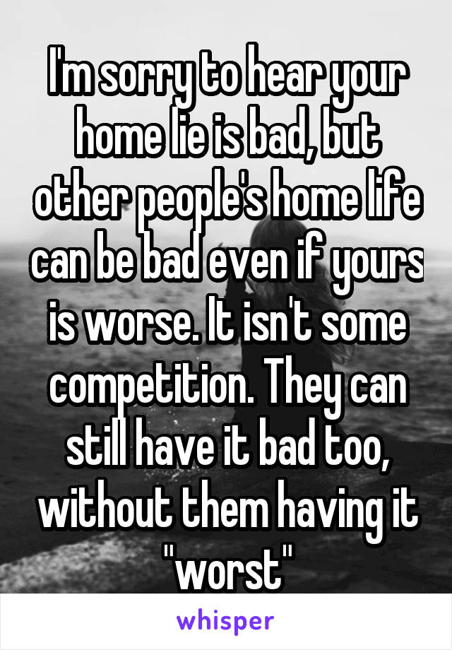 I'm sorry to hear your home lie is bad, but other people's home life can be bad even if yours is worse. It isn't some competition. They can still have it bad too, without them having it "worst"