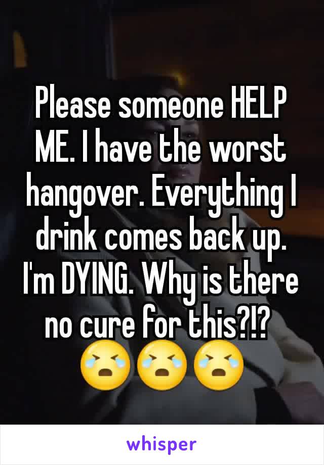 Please someone HELP ME. I have the worst hangover. Everything I drink comes back up. I'm DYING. Why is there no cure for this?!? 
😭😭😭