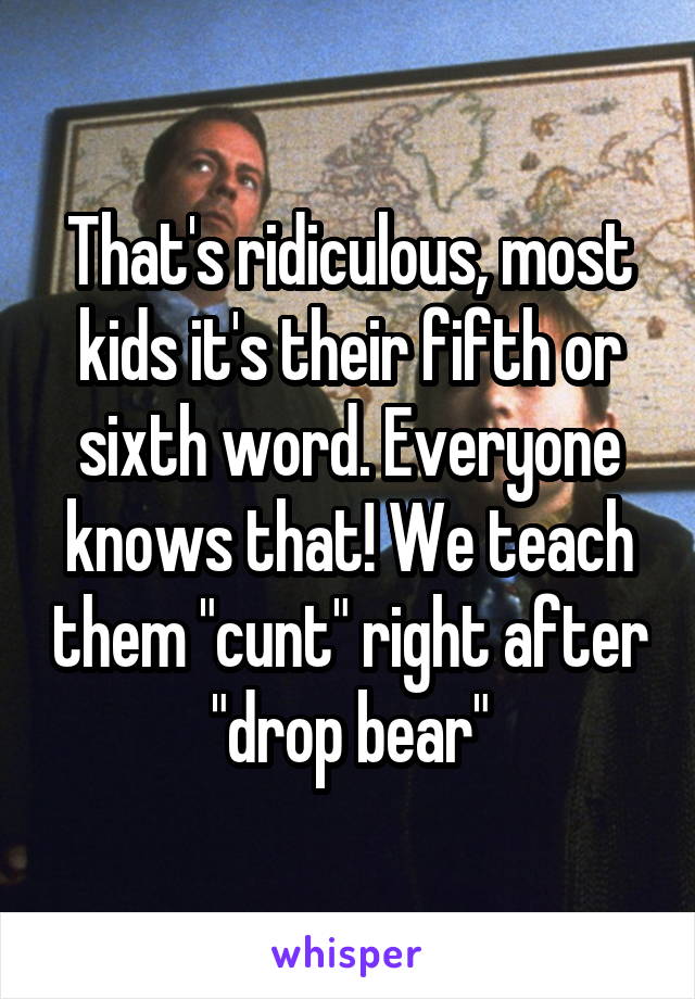 That's ridiculous, most kids it's their fifth or sixth word. Everyone knows that! We teach them "cunt" right after "drop bear"