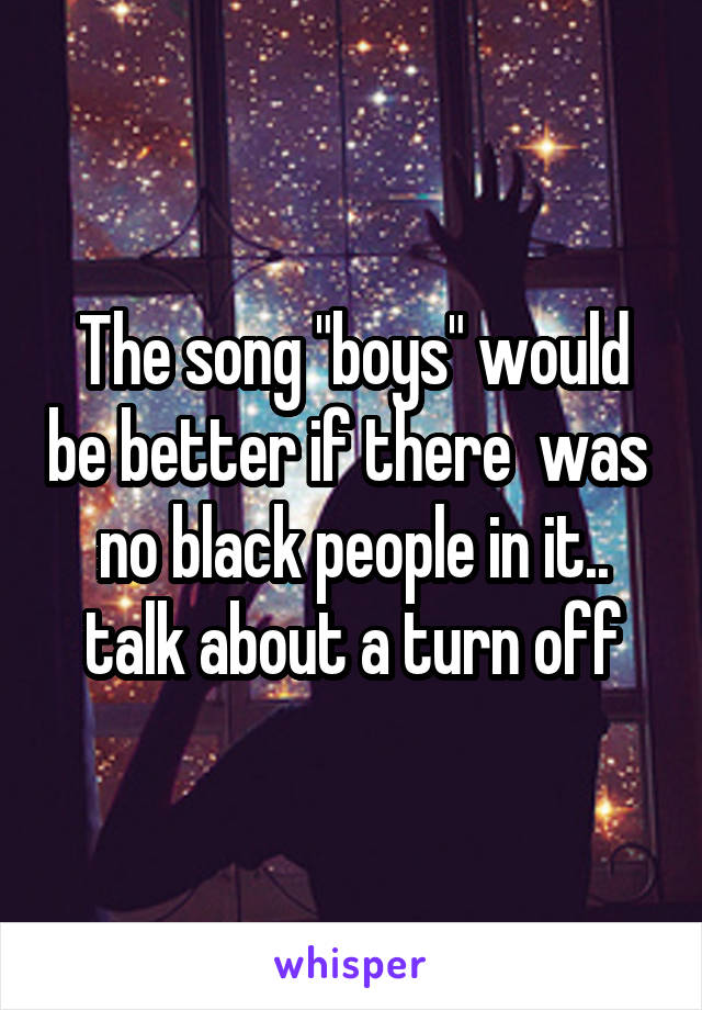 The song "boys" would be better if there  was  no black people in it.. talk about a turn off