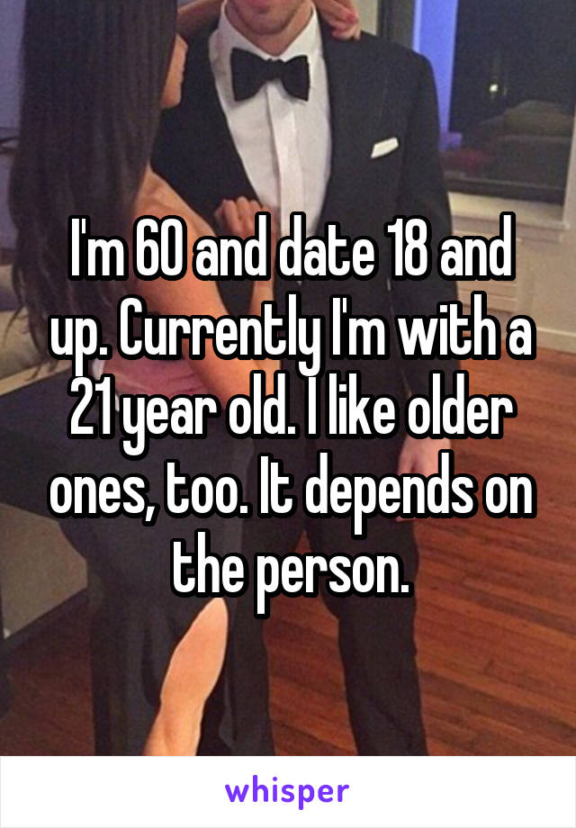 I'm 60 and date 18 and up. Currently I'm with a 21 year old. I like older ones, too. It depends on the person.