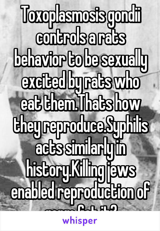 Toxoplasmosis gondii controls a rats behavior to be sexually excited by rats who eat them.Thats how they reproduce.Syphilis acts similarly in history.Killing jews enabled reproduction of germ.Get it?