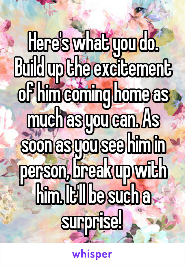 Here's what you do. Build up the excitement of him coming home as much as you can. As soon as you see him in person, break up with him. It'll be such a surprise! 