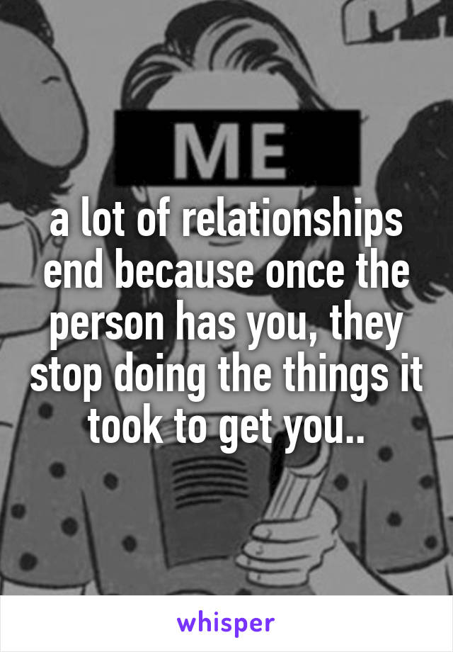 a lot of relationships end because once the person has you, they stop doing the things it took to get you..