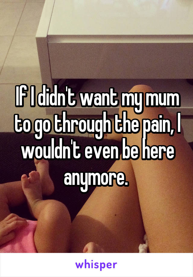 If I didn't want my mum to go through the pain, I wouldn't even be here anymore. 