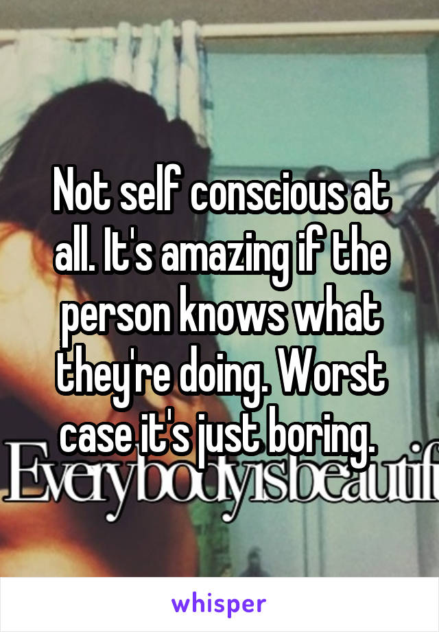 Not self conscious at all. It's amazing if the person knows what they're doing. Worst case it's just boring. 