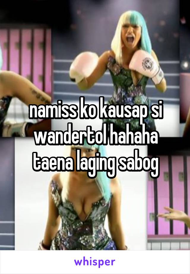 namiss ko kausap si wandertol hahaha taena laging sabog