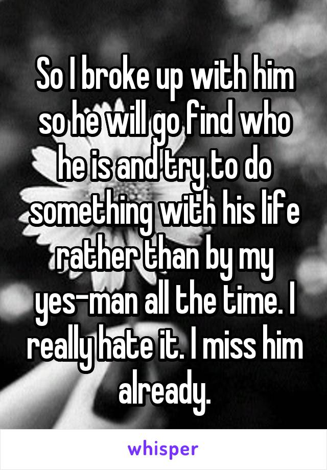 So I broke up with him so he will go find who he is and try to do something with his life rather than by my yes-man all the time. I really hate it. I miss him already.