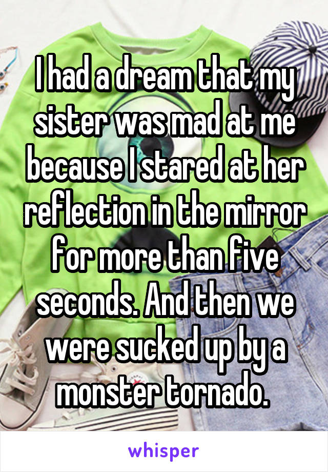 I had a dream that my sister was mad at me because I stared at her reflection in the mirror for more than five seconds. And then we were sucked up by a monster tornado. 