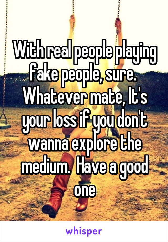 With real people playing fake people, sure.  Whatever mate, It's your loss if you don't wanna explore the medium.  Have a good one