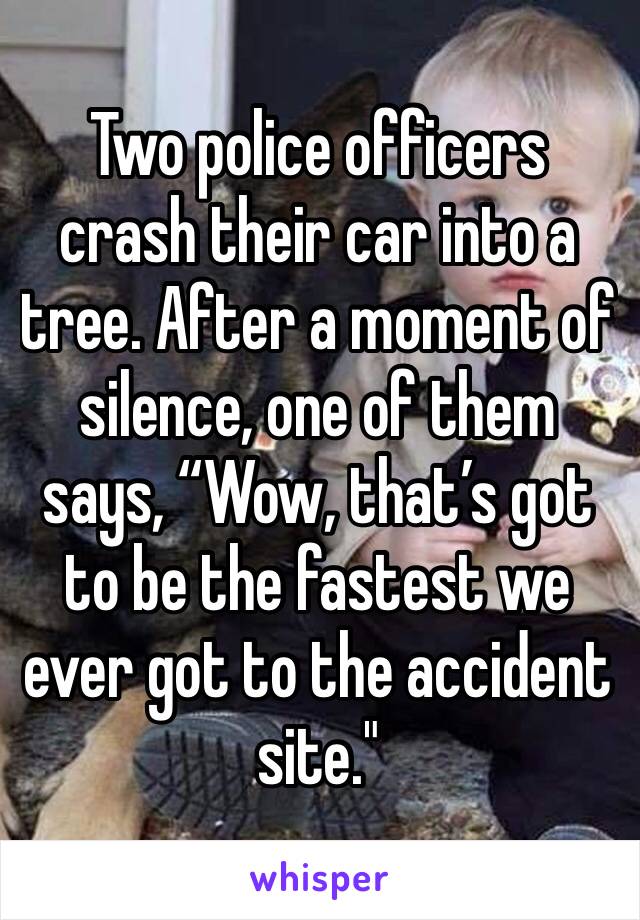 Two police officers crash their car into a tree. After a moment of silence, one of them says, “Wow, that’s got to be the fastest we ever got to the accident site."