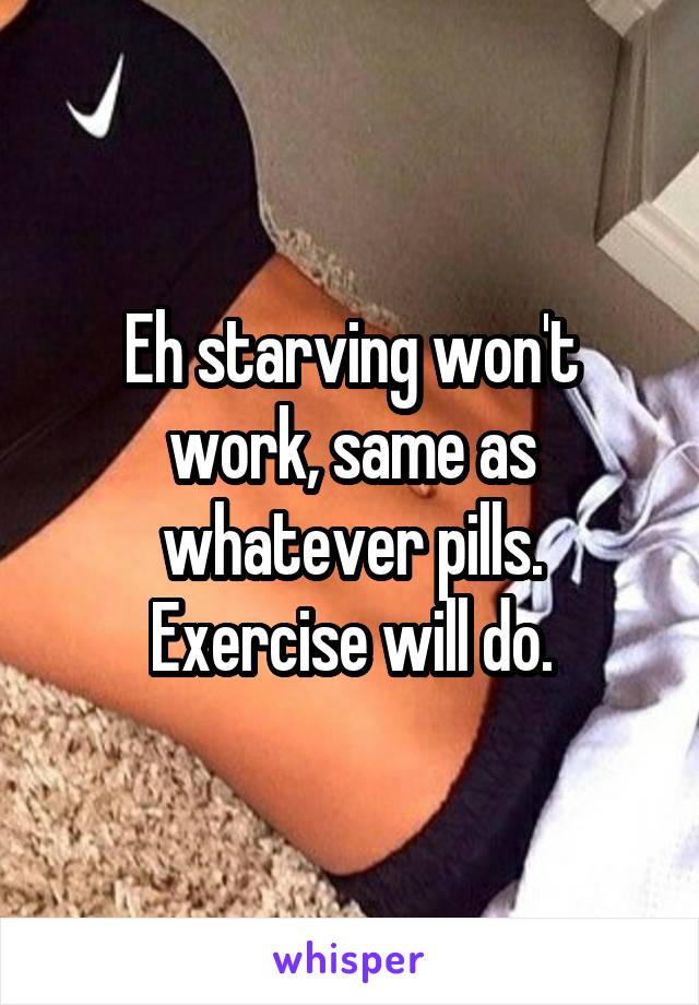 Eh starving won't work, same as whatever pills. Exercise will do.