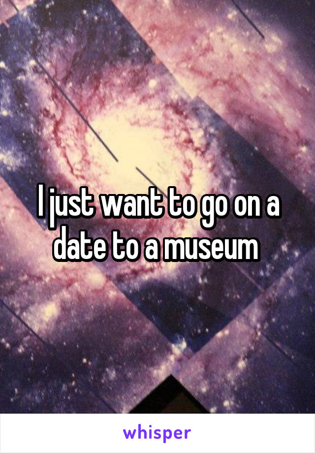 I just want to go on a date to a museum 