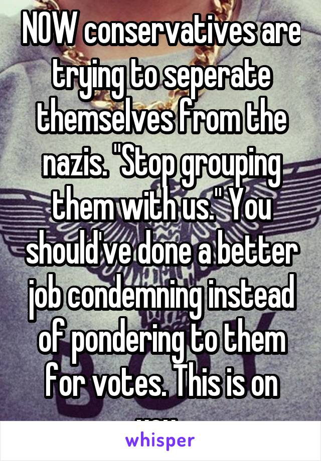 NOW conservatives are trying to seperate themselves from the nazis. "Stop grouping them with us." You should've done a better job condemning instead of pondering to them for votes. This is on you. 