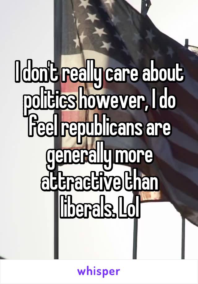 I don't really care about politics however, I do feel republicans are generally more attractive than liberals. Lol