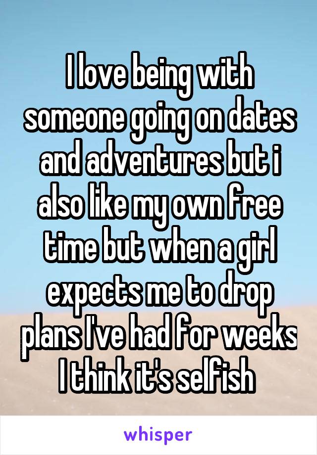 I love being with someone going on dates and adventures but i also like my own free time but when a girl expects me to drop plans I've had for weeks I think it's selfish 