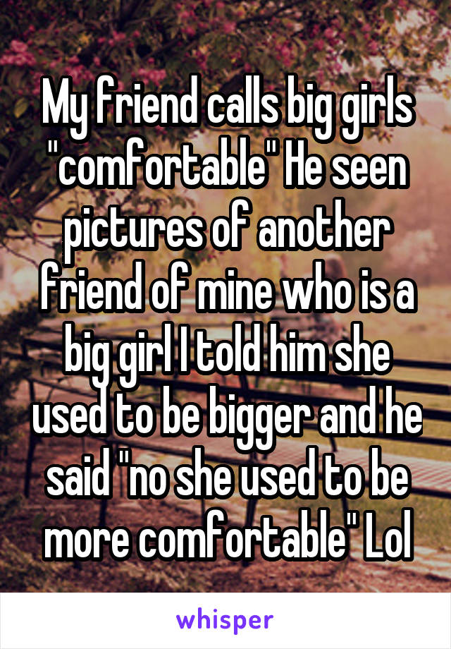 My friend calls big girls "comfortable" He seen pictures of another friend of mine who is a big girl I told him she used to be bigger and he said "no she used to be more comfortable" Lol