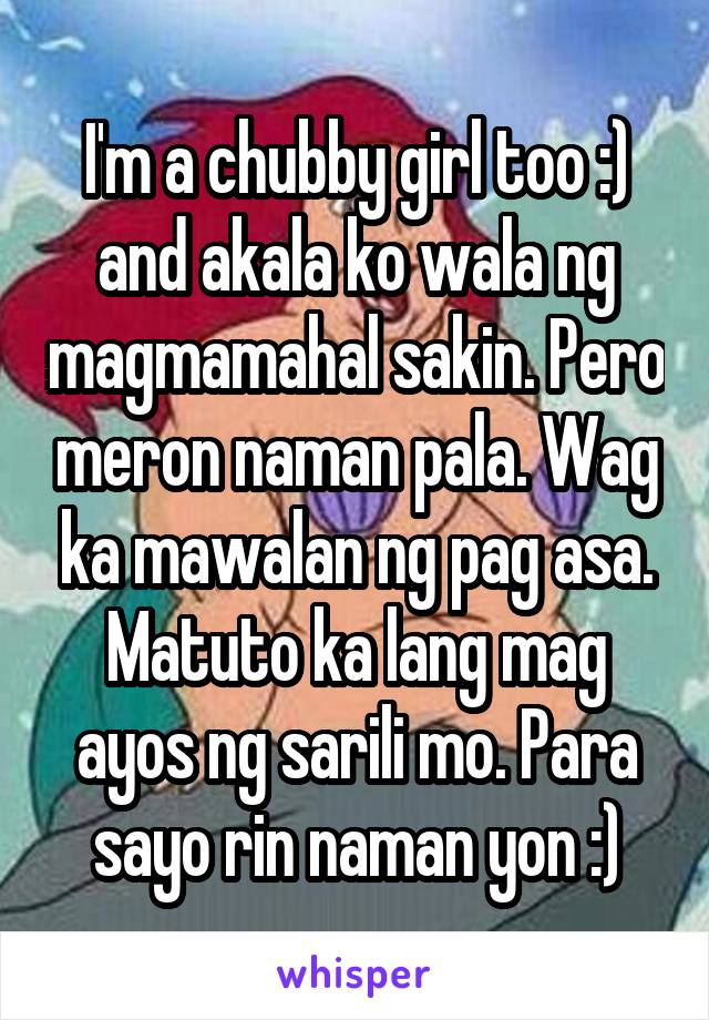 I'm a chubby girl too :) and akala ko wala ng magmamahal sakin. Pero meron naman pala. Wag ka mawalan ng pag asa. Matuto ka lang mag ayos ng sarili mo. Para sayo rin naman yon :)