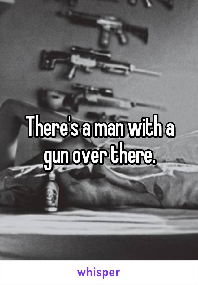 There's a man with a gun over there.