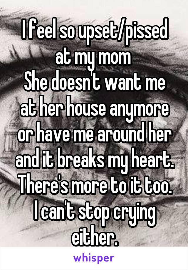 I feel so upset/pissed at my mom 
She doesn't want me at her house anymore or have me around her and it breaks my heart. There's more to it too.
I can't stop crying either.