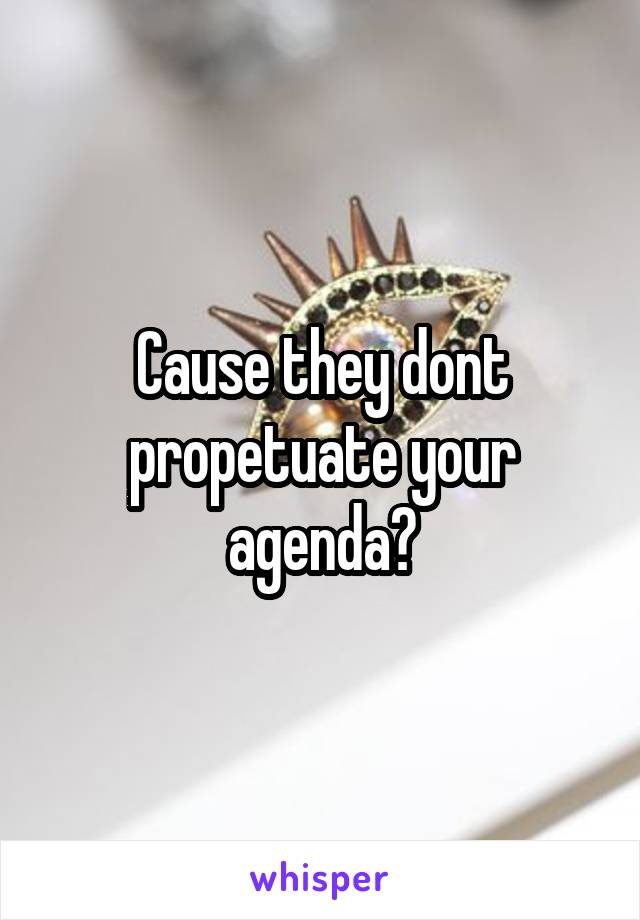 Cause they dont propetuate your agenda?