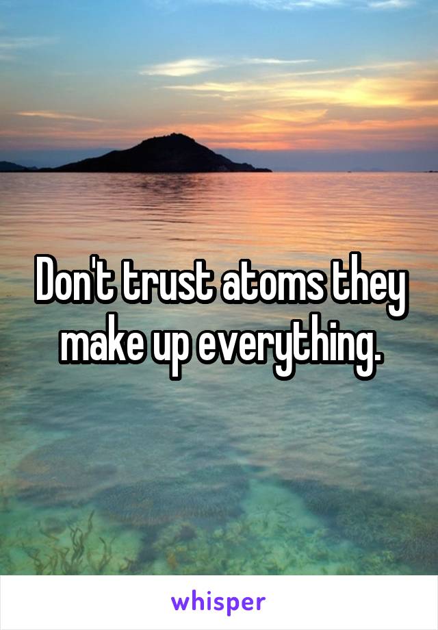 Don't trust atoms they make up everything.