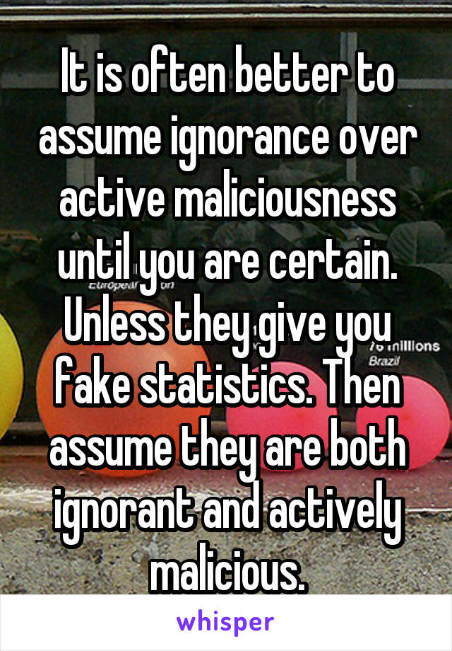 It is often better to assume ignorance over active maliciousness until you are certain.
Unless they give you fake statistics. Then assume they are both ignorant and actively malicious.