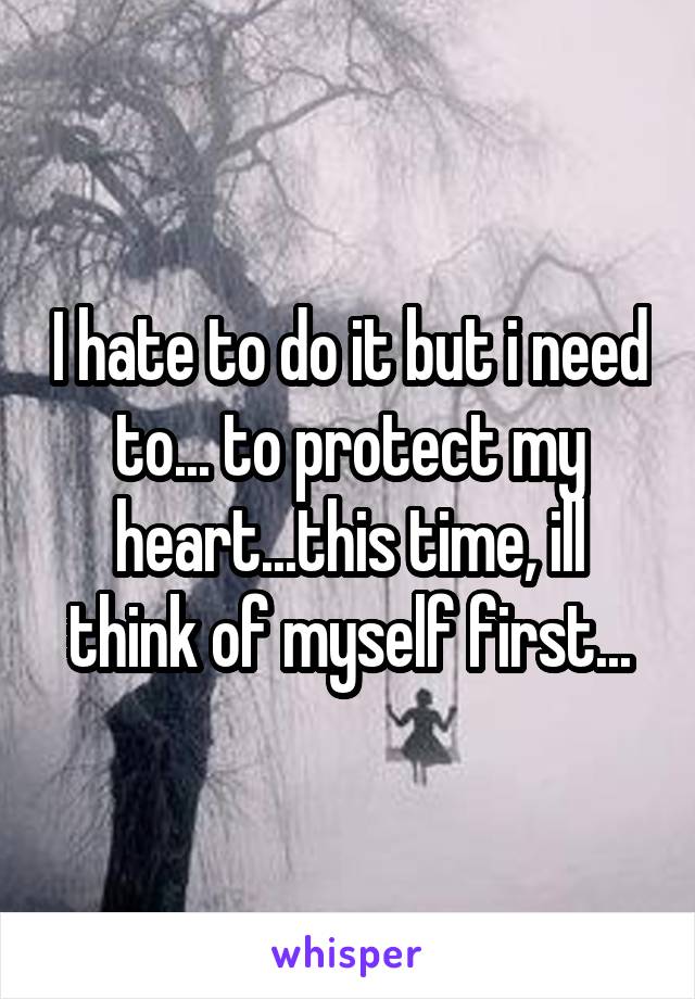 I hate to do it but i need to... to protect my heart...this time, ill think of myself first...