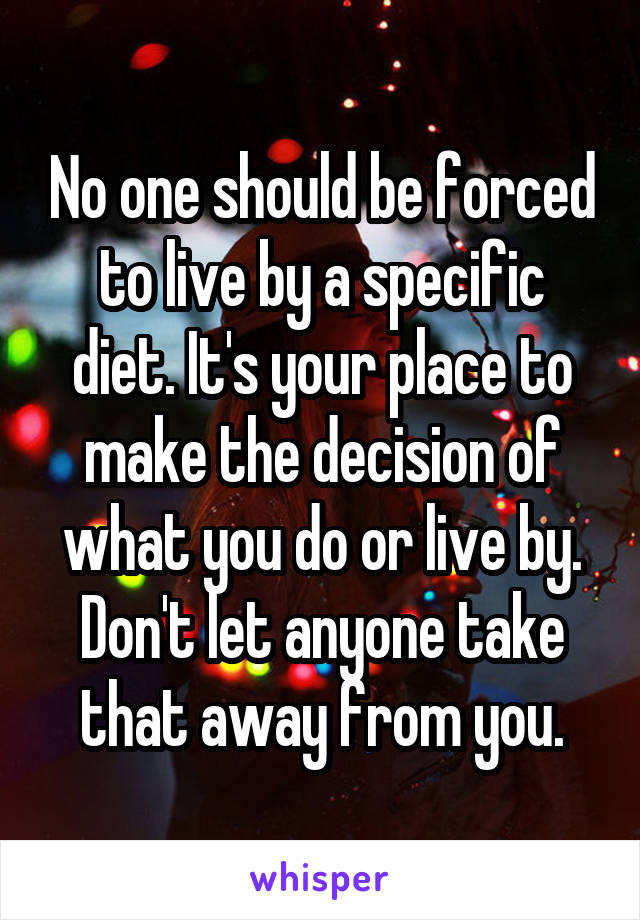 No one should be forced to live by a specific diet. It's your place to make the decision of what you do or live by. Don't let anyone take that away from you.