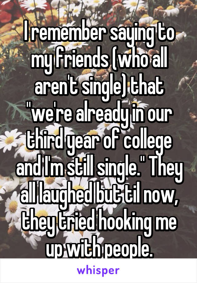 I remember saying to my friends (who all aren't single) that "we're already in our third year of college and I'm still single." They all laughed but til now, they tried hooking me up with people.