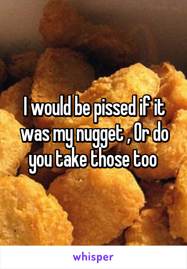 I would be pissed if it was my nugget , Or do you take those too 