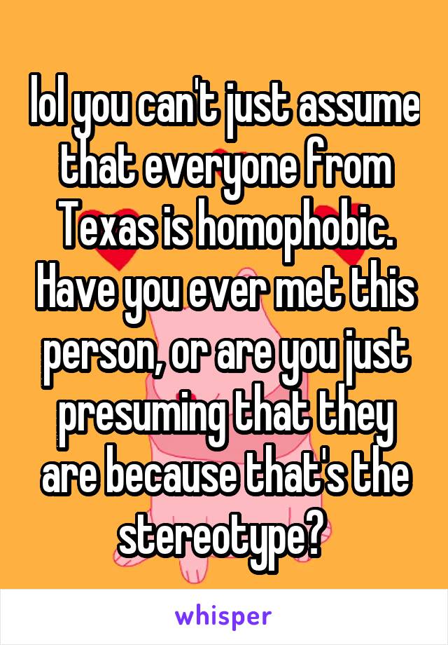 lol you can't just assume that everyone from Texas is homophobic. Have you ever met this person, or are you just presuming that they are because that's the stereotype? 