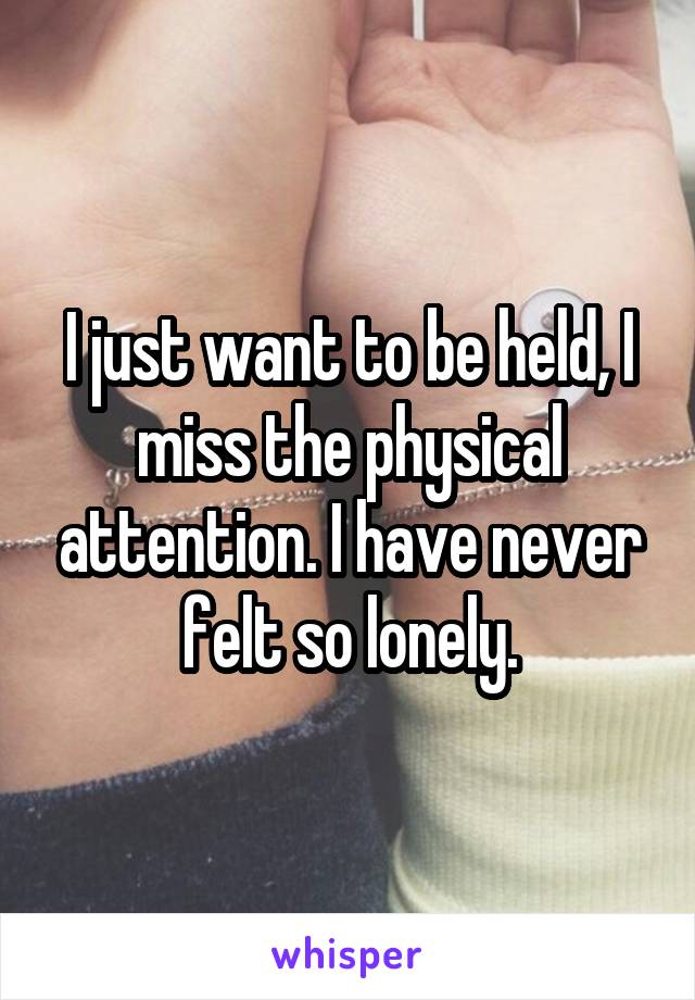 I just want to be held, I miss the physical attention. I have never felt so lonely.