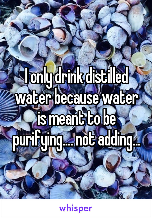 I only drink distilled water because water is meant to be purifying.... not adding...