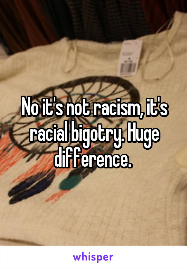 No it's not racism, it's racial bigotry. Huge difference. 