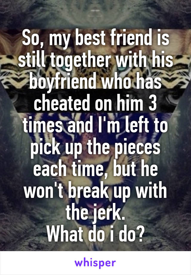 So, my best friend is still together with his boyfriend who has cheated on him 3 times and I'm left to pick up the pieces each time, but he won't break up with the jerk.
What do i do?